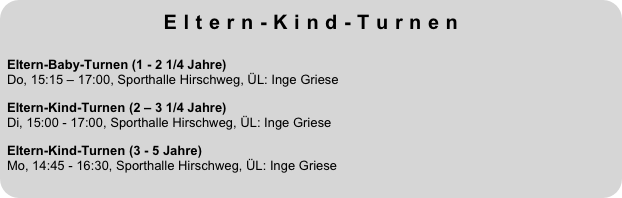 Eltern-Kind-Turnen
 
Eltern-Baby-Turnen (1 - 2 1/4 Jahre)  Do, 15:15 – 17:00, Sporthalle Hirschweg, ÜL: Inge GrieseEltern-Kind-Turnen (2 – 3 1/4 Jahre)  Di, 15:00 - 17:00, Sporthalle Hirschweg, ÜL: Inge Griese
Eltern-Kind-Turnen (3 - 5 Jahre)  Mo, 14:45 - 16:30, Sporthalle Hirschweg, ÜL: Inge Griese

