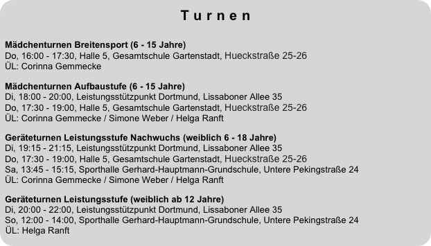 Turnen
 
Mädchenturnen Breitensport (6 - 15 Jahre)  Do, 16:00 - 17:30, Halle 5, Gesamtschule Gartenstadt, Hueckstraße 25-26
ÜL: Corinna GemmeckeMädchenturnen Aufbaustufe (6 - 15 Jahre)  Di, 18:00 - 20:00, Leistungsstützpunkt Dortmund, Lissaboner Allee 35 Do, 17:30 - 19:00, Halle 5, Gesamtschule Gartenstadt, Hueckstraße 25-26 ÜL: Corinna Gemmecke / Simone Weber / Helga RanftGeräteturnen Leistungsstufe Nachwuchs (weiblich 6 - 18 Jahre)  Di, 19:15 - 21:15, Leistungsstützpunkt Dortmund, Lissaboner Allee 35 Do, 17:30 - 19:00, Halle 5, Gesamtschule Gartenstadt, Hueckstraße 25-26 Sa, 13:45 - 15:15, Sporthalle Gerhard-Hauptmann-Grundschule, Untere Pekingstraße 24  ÜL: Corinna Gemmecke / Simone Weber / Helga Ranft
Geräteturnen Leistungsstufe (weiblich ab 12 Jahre)  Di, 20:00 - 22:00, Leistungsstützpunkt Dortmund, Lissaboner Allee 35 So, 12:00 - 14:00, Sporthalle Gerhard-Hauptmann-Grundschule, Untere Pekingstraße 24  ÜL: Helga Ranft

