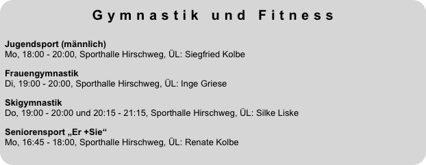 Gymnastik und Fitness
 
Jugendsport (männlich)  Mo, 18:00 - 20:00, Sporthalle Hirschweg, ÜL: Siegfried KolbeFrauengymnastik Di, 19:00 - 20:00, Sporthalle Hirschweg, ÜL: Inge GrieseSkigymnastik  Do, 19:00 - 20:00 und 20:15 - 21:15, Sporthalle Hirschweg, ÜL: Silke LiskeSeniorensport „Er +Sie“  Mo, 16:45 - 18:00, Sporthalle Hirschweg, ÜL: Renate Kolbe
