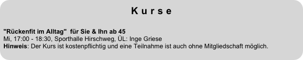 Kurse
 
"Rückenfit im Alltag"  für Sie & Ihn ab 45  Mi, 17:00 - 18:30, Sporthalle Hirschweg, ÜL: Inge Griese Hinweis: Der Kurs ist kostenpflichtig und eine Teilnahme ist auch ohne Mitgliedschaft möglich.
